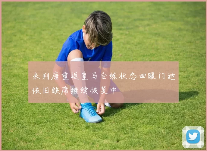 米利唐重返皇马合练状态回暖门迪依旧缺席继续恢复中