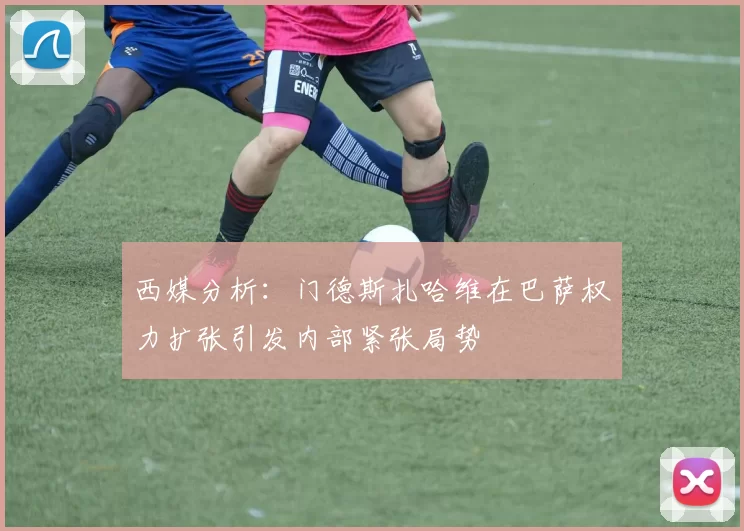西媒分析：门德斯扎哈维在巴萨权力扩张引发内部紧张局势