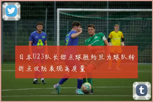 日本U23队长称点球胜约旦为球队转折点攻防表现高质量