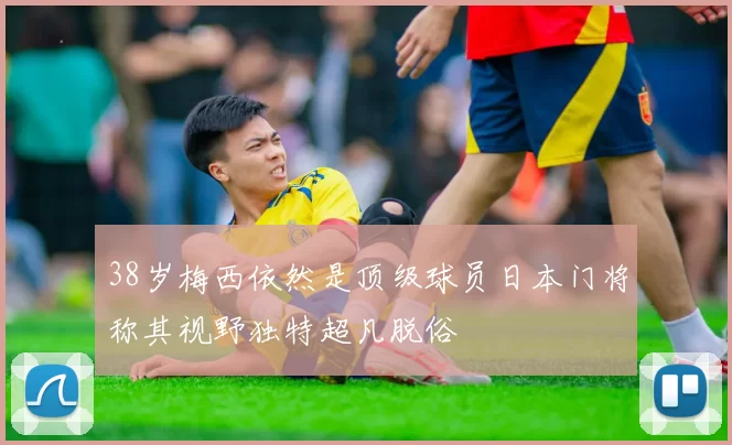 38岁梅西依然是顶级球员日本门将称其视野独特超凡脱俗