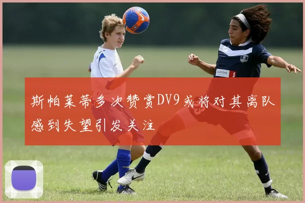 斯帕莱蒂多次赞赏DV9或将对其离队感到失望引发关注