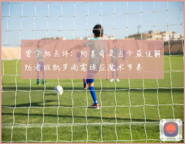 曾令旭点评：约基奇是当今最佳解防者班凯罗尚需适应魔术节奏