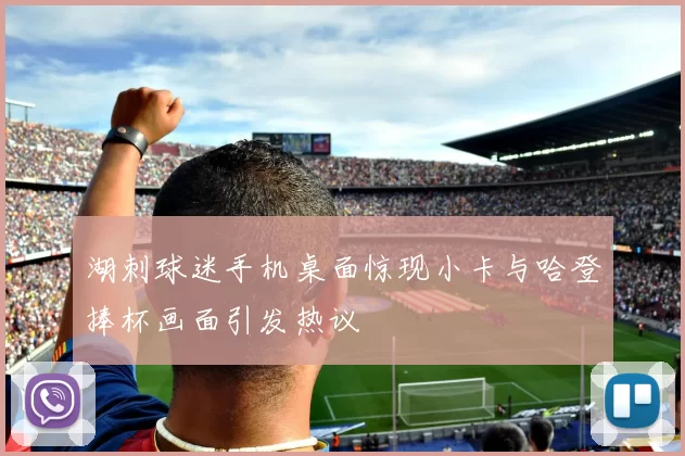湖刺球迷手机桌面惊现小卡与哈登捧杯画面引发热议