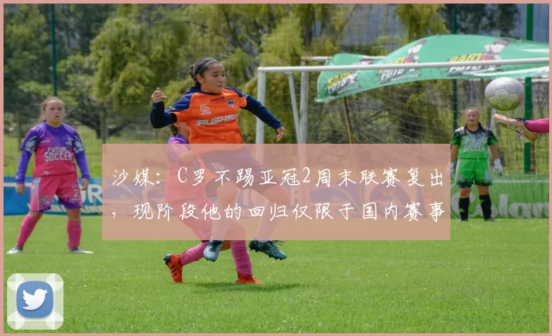 沙媒：C罗不踢亚冠2周末联赛复出，现阶段他的回归仅限于国内赛事