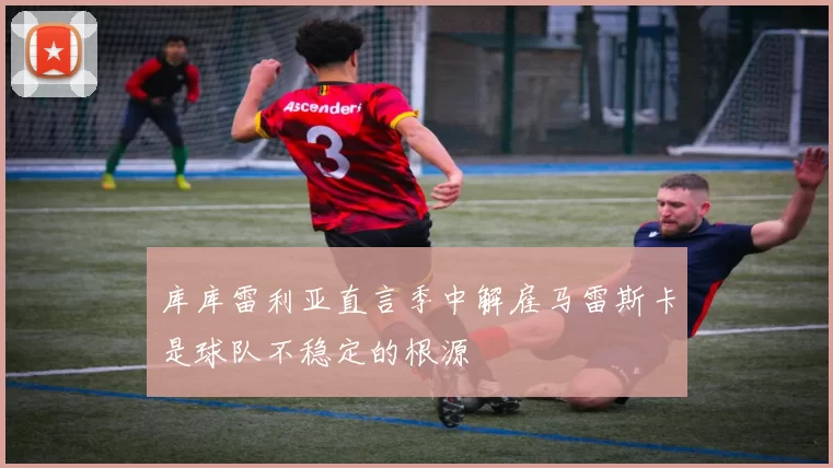 库库雷利亚直言季中解雇马雷斯卡是球队不稳定的根源