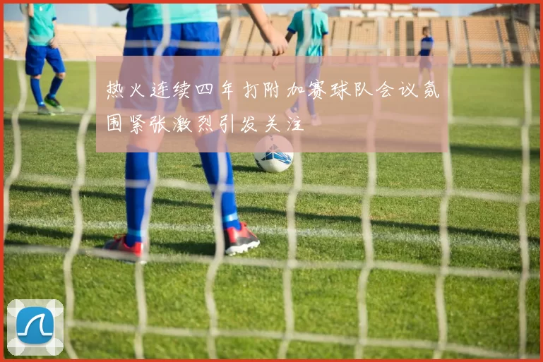 热火连续四年打附加赛球队会议氛围紧张激烈引发关注