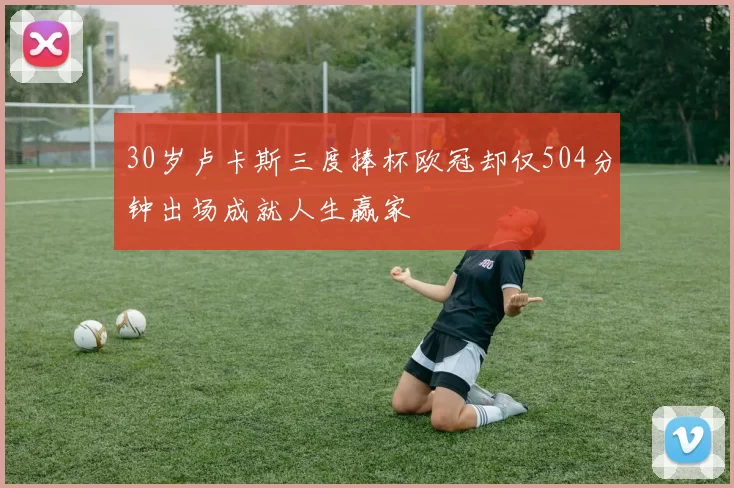 30岁卢卡斯三度捧杯欧冠却仅504分钟出场成就人生赢家