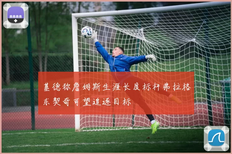 基德称詹姆斯生涯长度标杆弗拉格东契奇可望追逐目标