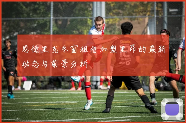 恩德里克冬窗租借加盟里昂的最新动态与前景分析