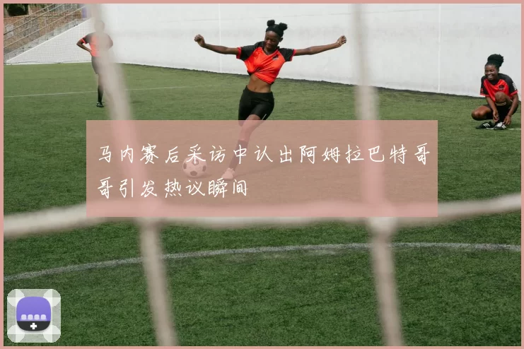 马内赛后采访中认出阿姆拉巴特哥哥引发热议瞬间