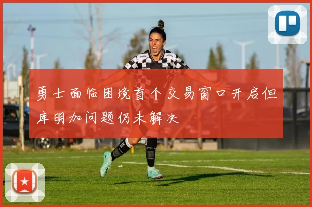 勇士面临困境首个交易窗口开启但库明加问题仍未解决