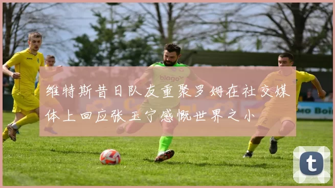 维特斯昔日队友重聚罗姆在社交媒体上回应张玉宁感慨世界之小
