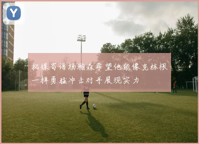 拓媒寄语杨瀚森希望他能像克林根一样勇猛冲击对手展现实力