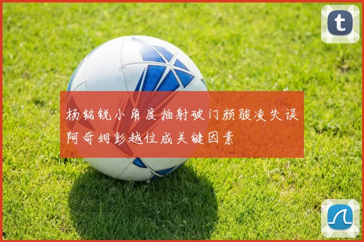 杨铭锐小角度抽射破门颜骏凌失误阿奇姆彭越位成关键因素