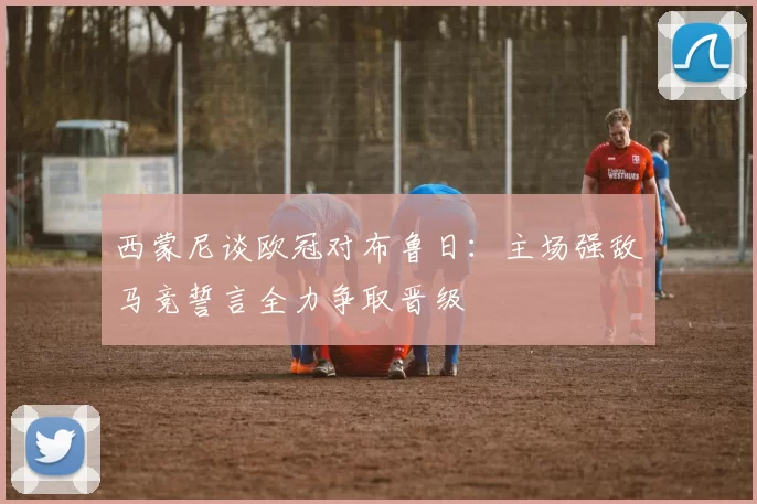 西蒙尼谈欧冠对布鲁日：主场强敌马竞誓言全力争取晋级
