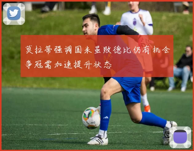 莫拉蒂强调国米虽败德比仍有机会争冠需加速提升状态