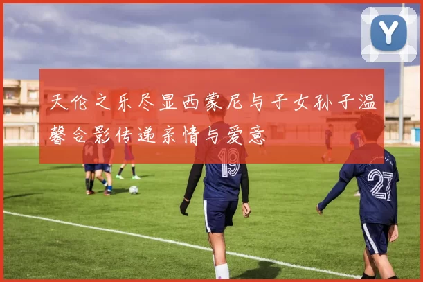 天伦之乐尽显西蒙尼与子女孙子温馨合影传递亲情与爱意