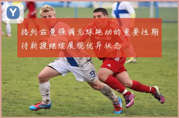 格列兹曼强调无球跑动的重要性期待新援继续展现优异状态