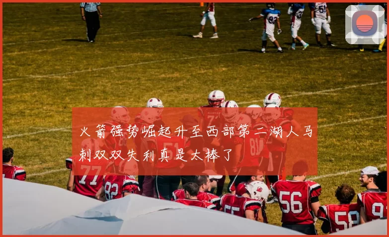 火箭强势崛起升至西部第二湖人马刺双双失利真是太棒了