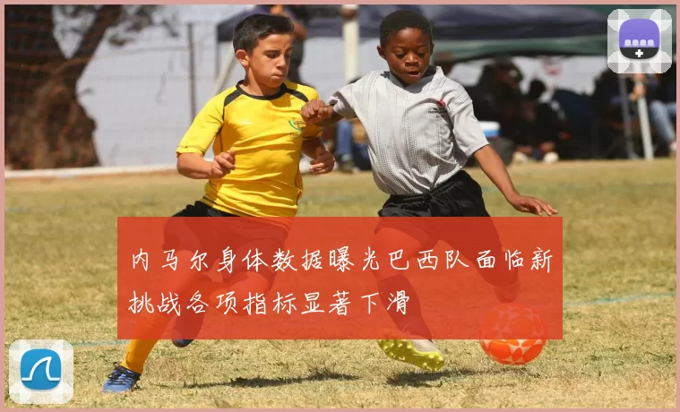 内马尔身体数据曝光巴西队面临新挑战各项指标显著下滑