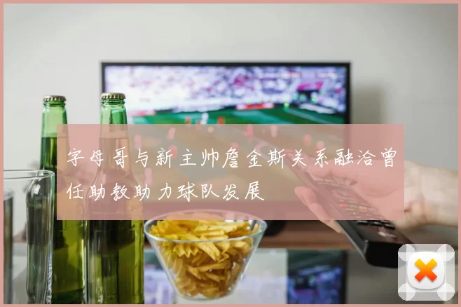 字母哥与新主帅詹金斯关系融洽曾任助教助力球队发展