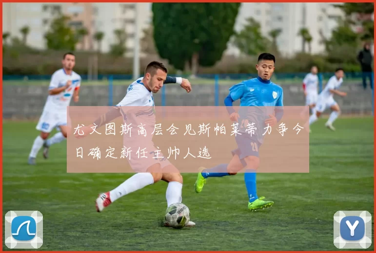 尤文图斯高层会见斯帕莱蒂力争今日确定新任主帅人选