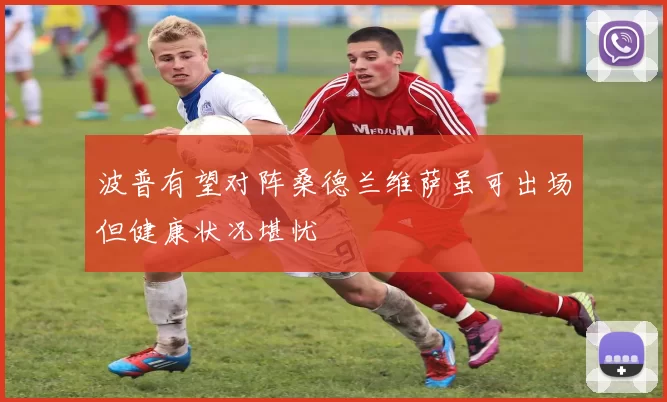 波普有望对阵桑德兰维萨虽可出场但健康状况堪忧