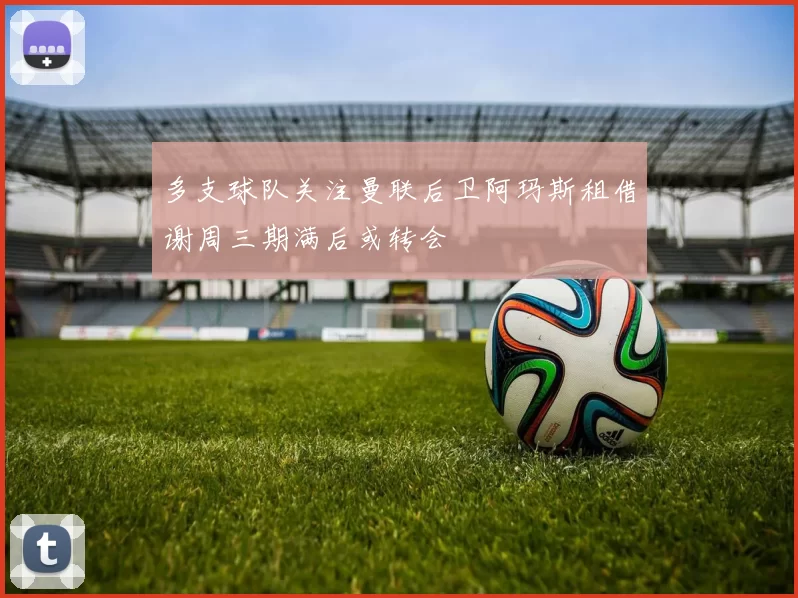 多支球队关注曼联后卫阿玛斯租借谢周三期满后或转会
